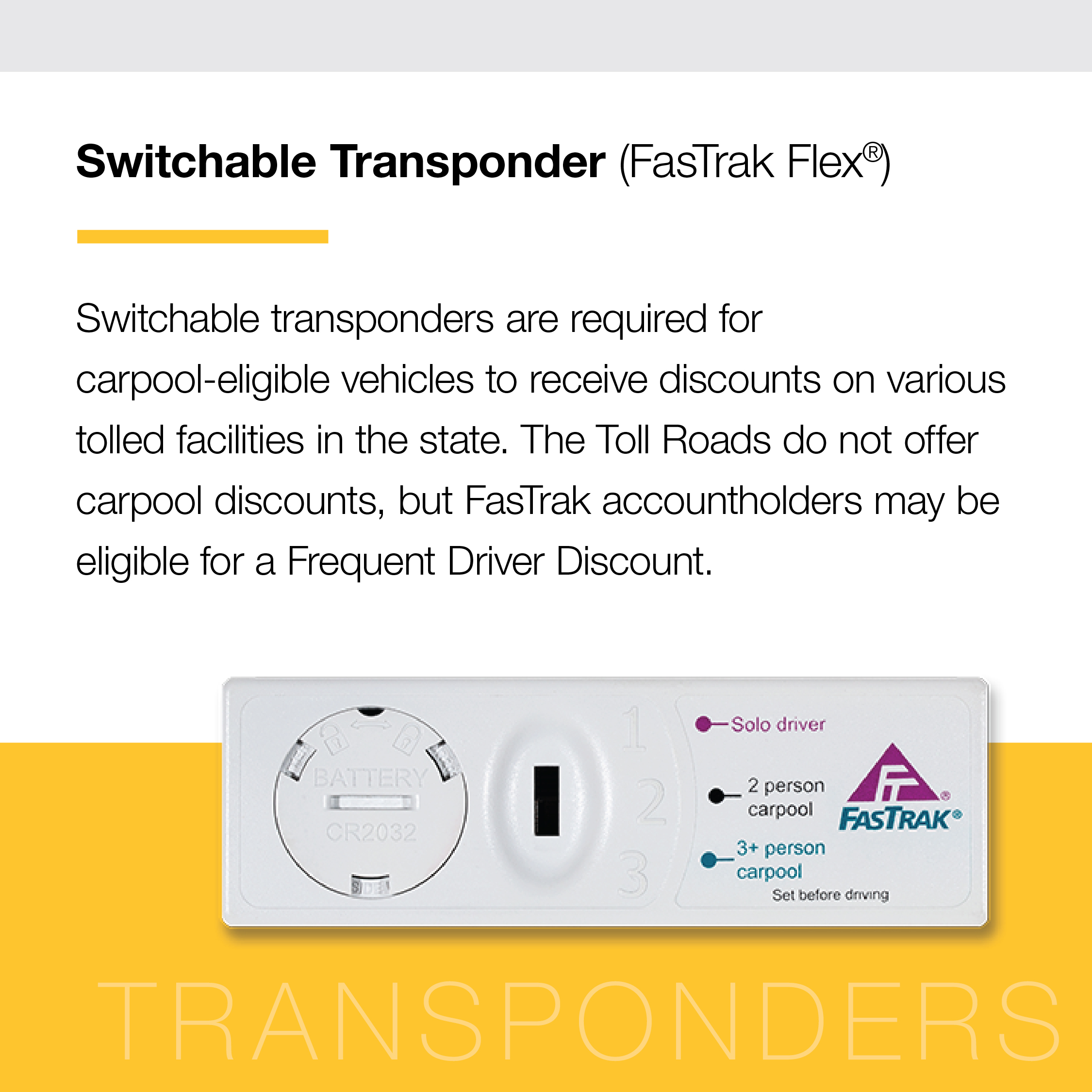 Graphic with text. Text reads "Switchable Transponder (FasTrak Flex) Switchable transponders are required for carpool-eligible vehicles to receive discounts on various tolled facilities in the state. The Toll Roads do not offer carpool discounts, but FasTrak accountholders may be eligible for a Frequent Driver Discount." Image of a switchable Transponder.